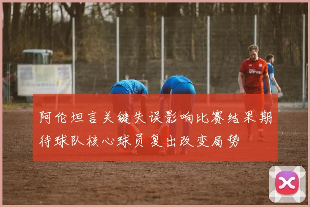 阿伦坦言关键失误影响比赛结果期待球队核心球员复出改变局势