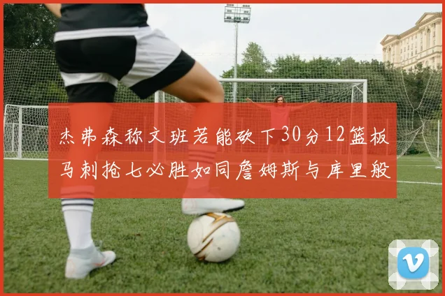 杰弗森称文班若能砍下30分12篮板马刺抢七必胜如同詹姆斯与库里般出色