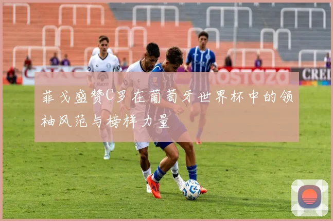 菲戈盛赞C罗在葡萄牙世界杯中的领袖风范与榜样力量