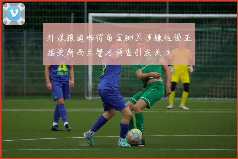 外媒报道佛得角国脚因涉嫌性侵正接受新西兰警方调查引发关注